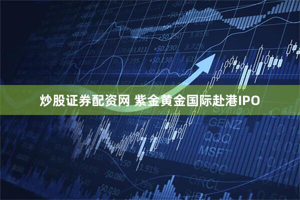 炒股证券配资网 紫金黄金国际赴港IPO