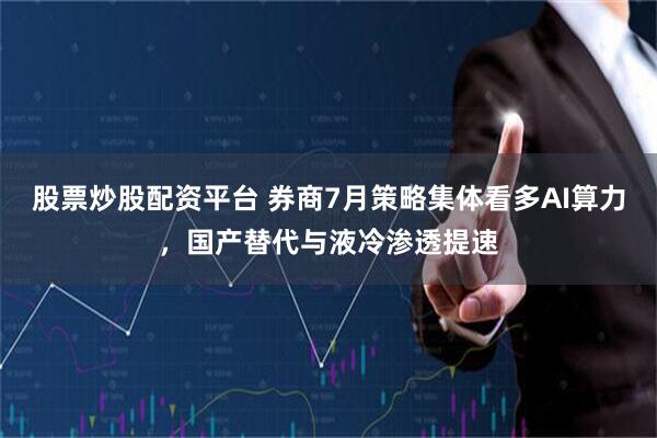 股票炒股配资平台 券商7月策略集体看多AI算力，国产替代与液冷渗透提速