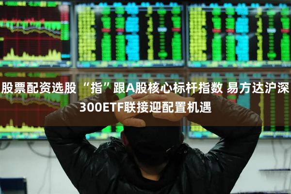 股票配资选股 “指”跟A股核心标杆指数 易方达沪深300ETF联接迎配置机遇