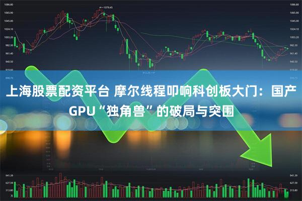 上海股票配资平台 摩尔线程叩响科创板大门：国产GPU“独角兽”的破局与突围