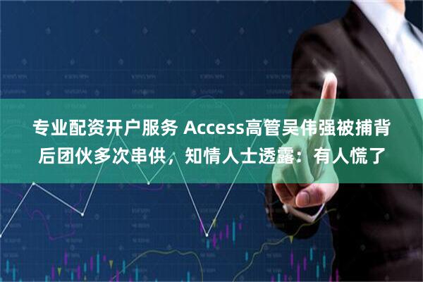 专业配资开户服务 Access高管吴伟强被捕背后团伙多次串供，知情人士透露：有人慌了