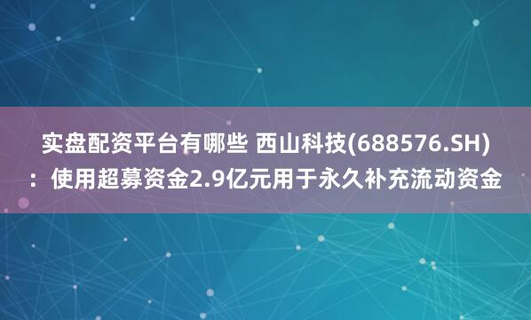 实盘配资平台有哪些 西山科技(688576.SH)：使用超募资金2.9亿元用于永久补充流动资金