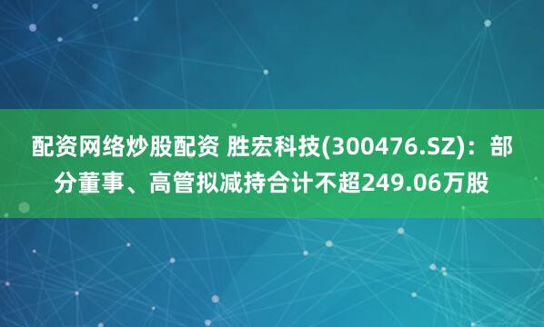 配资网络炒股配资 胜宏科技(300476.SZ)：部分董事、高管拟减持合计不超249.06万股