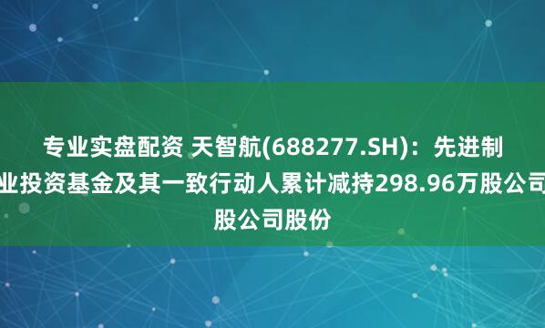 专业实盘配资 天智航(688277.SH)：先进制造产业投资基金及其一致行动人累计减持298.96万股公司股份