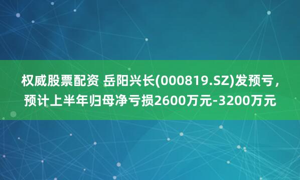 权威股票配资 岳阳兴长(000819.SZ)发预亏，预计上半年归母净亏损2600万元-3200万元