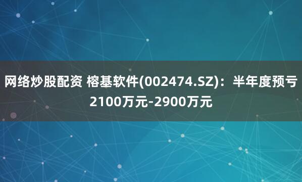 网络炒股配资 榕基软件(002474.SZ)：半年度预亏2100万元-2900万元