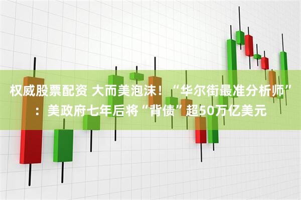 权威股票配资 大而美泡沫！“华尔街最准分析师”：美政府七年后将“背债”超50万亿美元