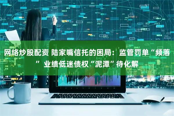 网络炒股配资 陆家嘴信托的困局：监管罚单“频落” 业绩低迷债权“泥潭”待化解
