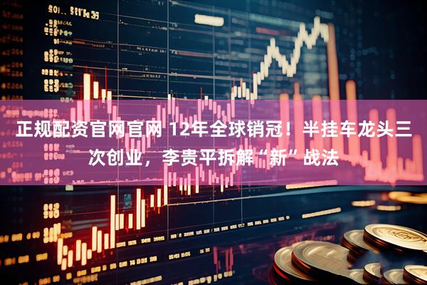 正规配资官网官网 12年全球销冠！半挂车龙头三次创业，李贵平拆解“新”战法