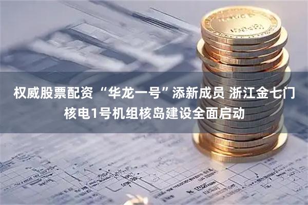权威股票配资 “华龙一号”添新成员 浙江金七门核电1号机组核岛建设全面启动