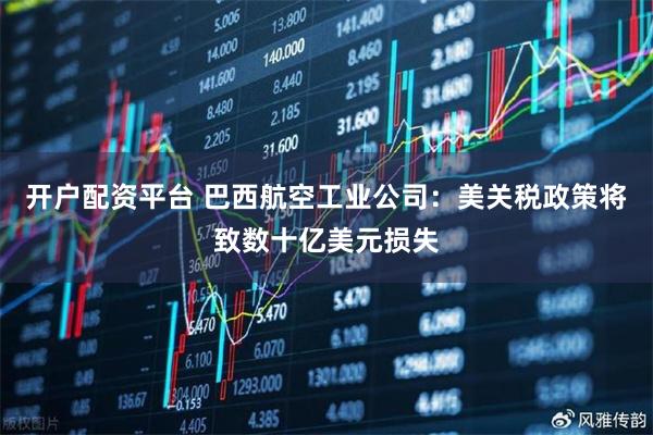 开户配资平台 巴西航空工业公司：美关税政策将致数十亿美元损失