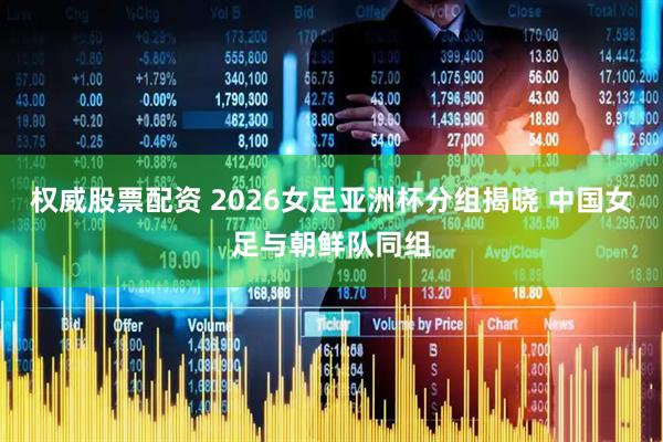 权威股票配资 2026女足亚洲杯分组揭晓 中国女足与朝鲜队同组
