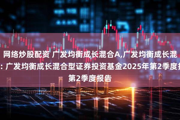 网络炒股配资 广发均衡成长混合A,广发均衡成长混合C: 广发均衡成长混合型证券投资基金2025年第2季度报告