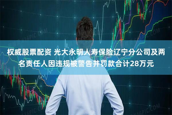 权威股票配资 光大永明人寿保险辽宁分公司及两名责任人因违规被警告并罚款合计28万元