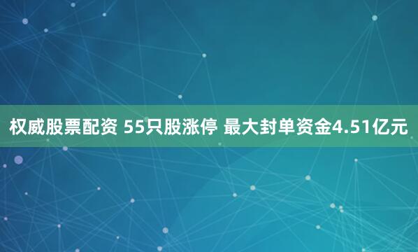 权威股票配资 55只股涨停 最大封单资金4.51亿元