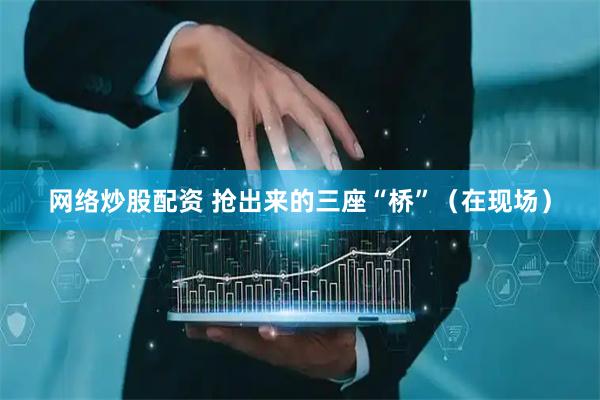 网络炒股配资 抢出来的三座“桥”（在现场）