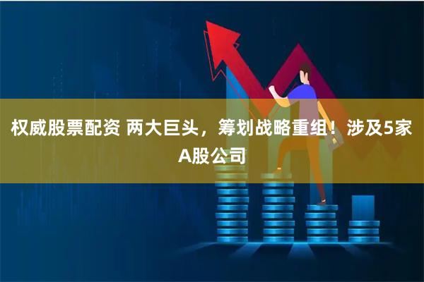 权威股票配资 两大巨头，筹划战略重组！涉及5家A股公司