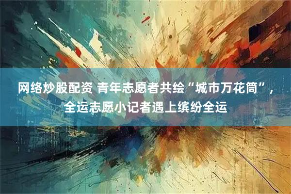 网络炒股配资 青年志愿者共绘“城市万花筒”，全运志愿小记者遇上缤纷全运