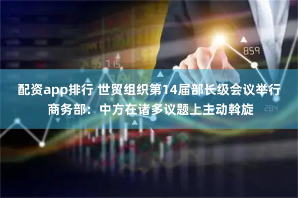 配资app排行 世贸组织第14届部长级会议举行 商务部：中方在诸多议题上主动斡旋