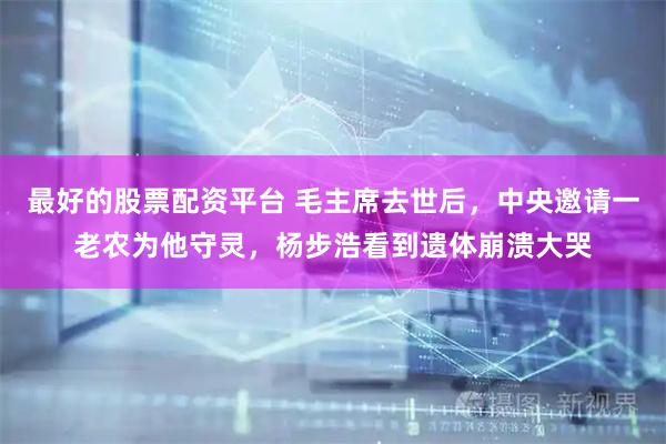 最好的股票配资平台 毛主席去世后，中央邀请一老农为他守灵，杨步浩看到遗体崩溃大哭