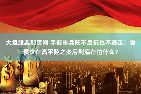 大盘股票配资网 手握重兵既不反抗也不逃走！夏侯玄在高平陵之变后到底在怕什么？