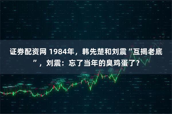 证劵配资网 1984年，韩先楚和刘震“互揭老底”，刘震：忘了当年的臭鸡蛋了？