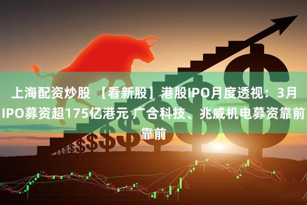 上海配资炒股 【看新股】港股IPO月度透视：3月IPO募资超175亿港元 广合科技、兆威机电募资靠前