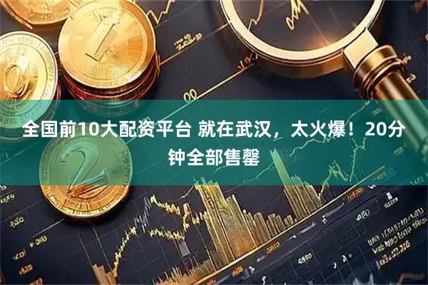 全国前10大配资平台 就在武汉，太火爆！20分钟全部售罄