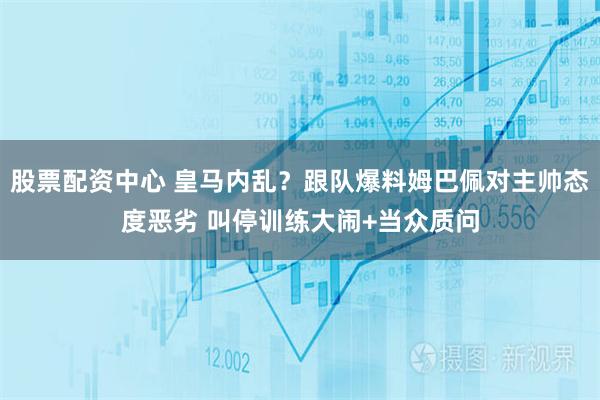 股票配资中心 皇马内乱？跟队爆料姆巴佩对主帅态度恶劣 叫停训练大闹+当众质问