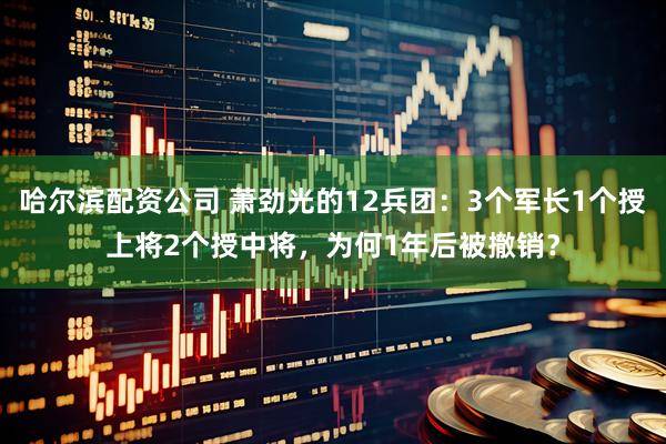 哈尔滨配资公司 萧劲光的12兵团：3个军长1个授上将2个授中将，为何1年后被撤销？