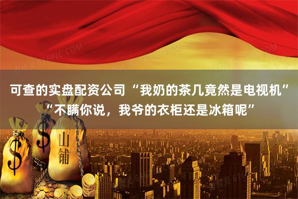 可查的实盘配资公司 “我奶的茶几竟然是电视机”“不瞒你说，我爷的衣柜还是冰箱呢”