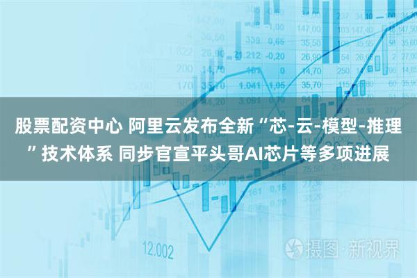 股票配资中心 阿里云发布全新“芯-云-模型-推理”技术体系 同步官宣平头哥AI芯片等多项进展