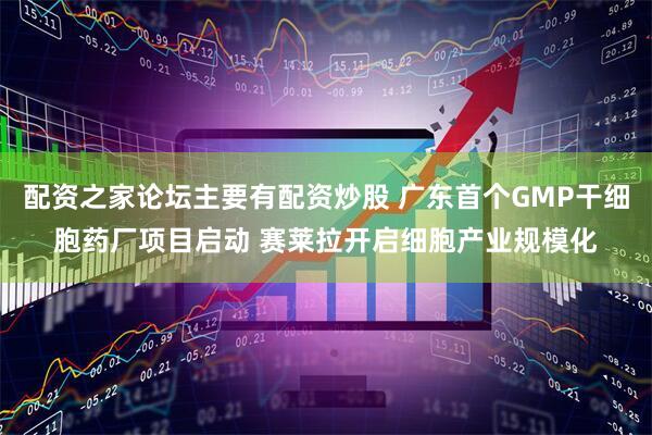 配资之家论坛主要有配资炒股 广东首个GMP干细胞药厂项目启动 赛莱拉开启细胞产业规模化