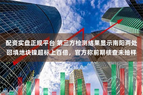 配资实盘正规平台 第三方检测结果显示南阳两处回填地块镍超标上百倍，官方称前期核查未抽样