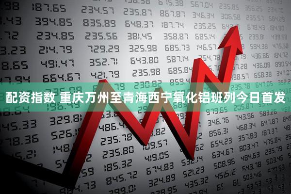 配资指数 重庆万州至青海西宁氧化铝班列今日首发