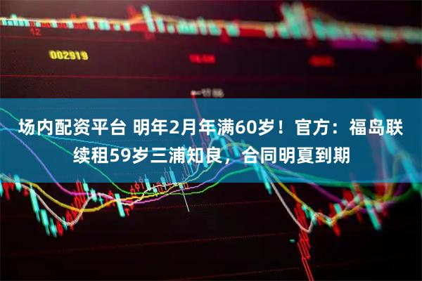 场内配资平台 明年2月年满60岁！官方：福岛联续租59岁三浦知良，合同明夏到期