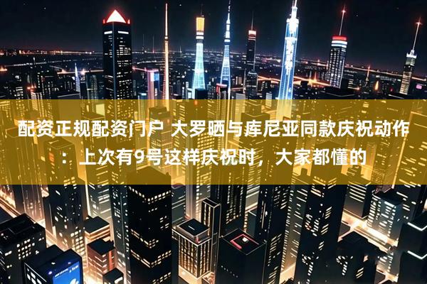配资正规配资门户 大罗晒与库尼亚同款庆祝动作：上次有9号这样庆祝时，大家都懂的